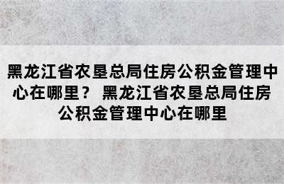 黑龙江省农垦总局住房公积金管理中心在哪里？ 黑龙江省农垦总局住房公积金管理中心在哪里